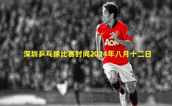 深圳乒乓球比赛时间2024年八月十二日