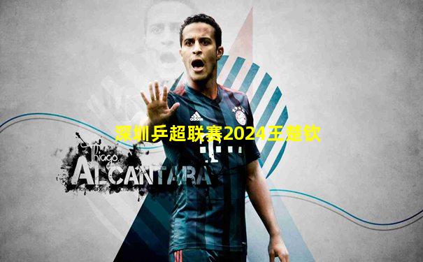 深圳乒超联赛2024王楚钦