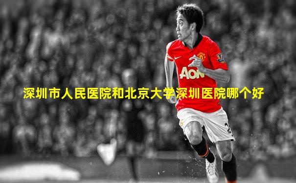 深圳市人民医院和北京大学深圳医院哪个好