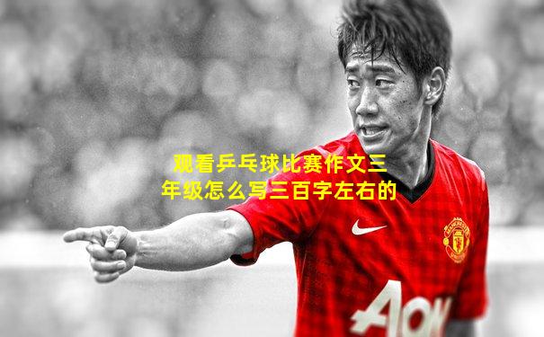 观看乒乓球比赛作文三年级怎么写三百字左右的