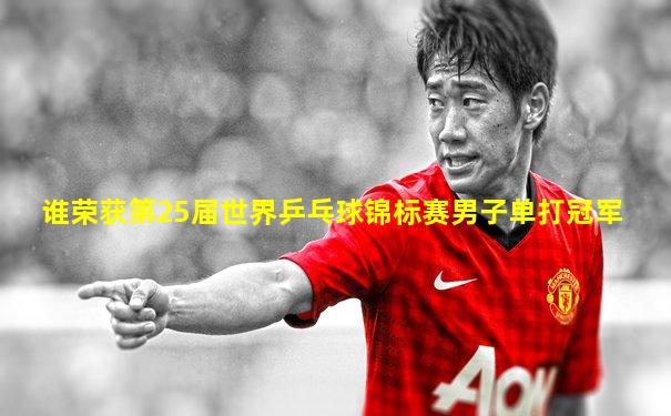 谁荣获第25届世界乒乓球锦标赛男子单打冠军