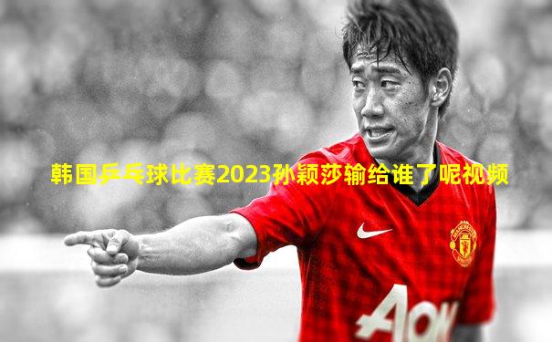 韩国乒乓球比赛2023孙颖莎输给谁了呢视频